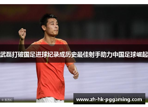 武磊打破国足进球纪录成历史最佳射手助力中国足球崛起