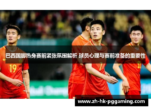 巴西国脚热身赛前紧张氛围解析 球员心理与赛前准备的重要性