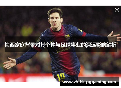 梅西家庭背景对其个性与足球事业的深远影响解析