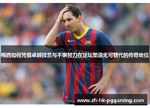 梅西如何凭借卓越技艺与不懈努力在足坛塑造无可替代的传奇地位