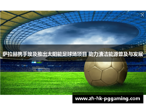 萨拉赫携手埃及推出太阳能足球场项目 助力清洁能源普及与发展