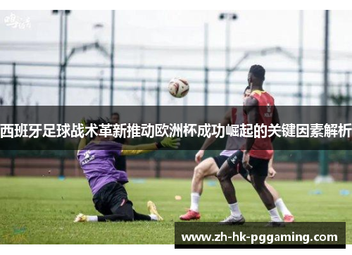 西班牙足球战术革新推动欧洲杯成功崛起的关键因素解析