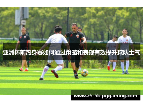 亚洲杯前热身赛如何通过策略和表现有效提升球队士气