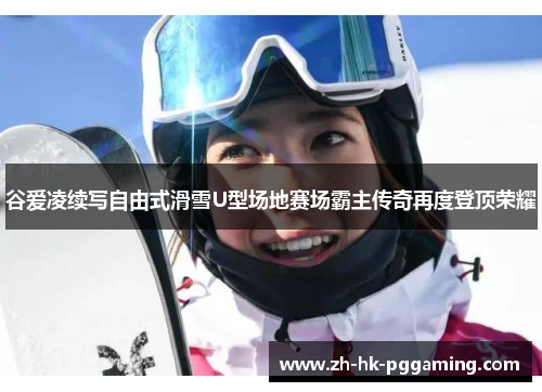 谷爱凌续写自由式滑雪U型场地赛场霸主传奇再度登顶荣耀
