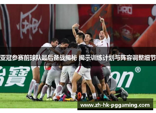 亚冠参赛前球队最后备战揭秘 揭示训练计划与阵容调整细节