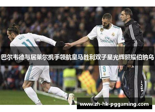 巴尔韦德与居莱尔携手领航皇马胜利双子星光辉照耀伯纳乌