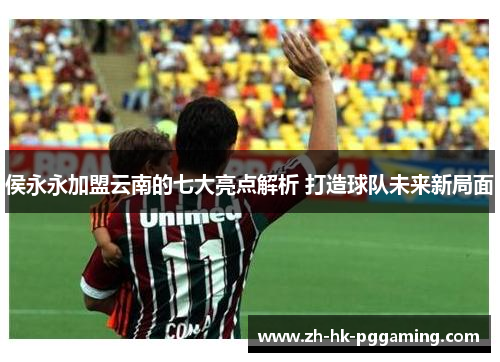 侯永永加盟云南的七大亮点解析 打造球队未来新局面