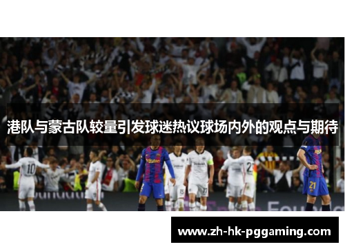 港队与蒙古队较量引发球迷热议球场内外的观点与期待