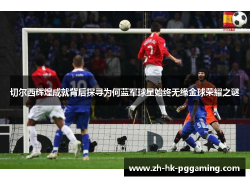 切尔西辉煌成就背后探寻为何蓝军球星始终无缘金球荣耀之谜