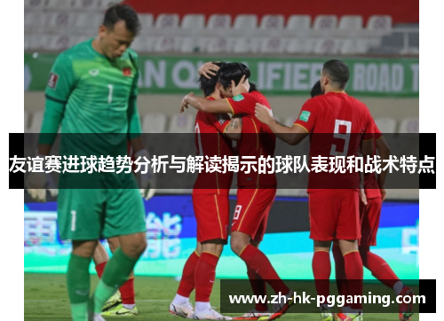 友谊赛进球趋势分析与解读揭示的球队表现和战术特点
