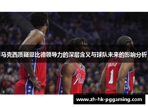 马克西质疑恩比德领导力的深层含义与球队未来的影响分析 马克西质疑恩比德领导力的深层含义与球队未来的影响分析