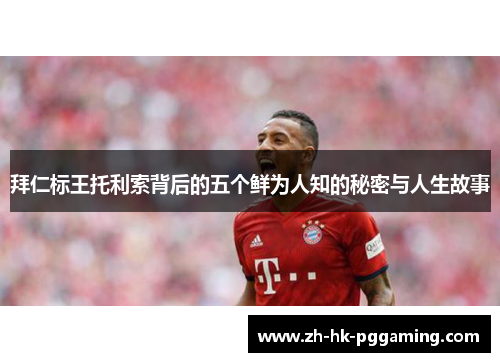 拜仁标王托利索背后的五个鲜为人知的秘密与人生故事