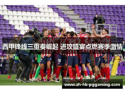 西甲锋线三重奏崛起 进攻盛宴点燃赛季激情