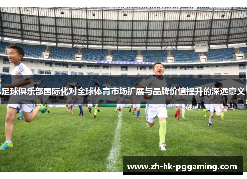 足球俱乐部国际化对全球体育市场扩展与品牌价值提升的深远意义