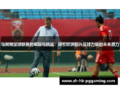 马其顿足球联赛的崛起与挑战：探索欧洲新兴足球力量的未来潜力